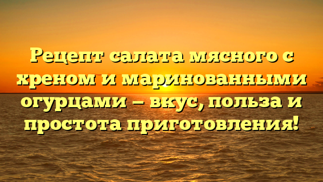 Рецепт салата мясного с хреном и маринованными огурцами — вкус, польза и простота приготовления!