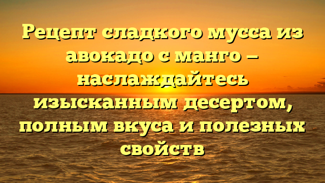 Рецепт сладкого мусса из авокадо с манго — наслаждайтесь изысканным десертом, полным вкуса и полезных свойств