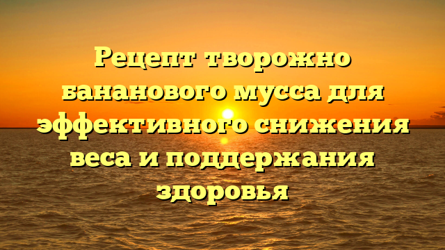 Рецепт творожно бананового мусса для эффективного снижения веса и поддержания здоровья