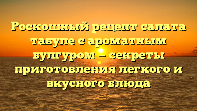 Роскошный рецепт салата табуле с ароматным булгуром — секреты приготовления легкого и вкусного блюда