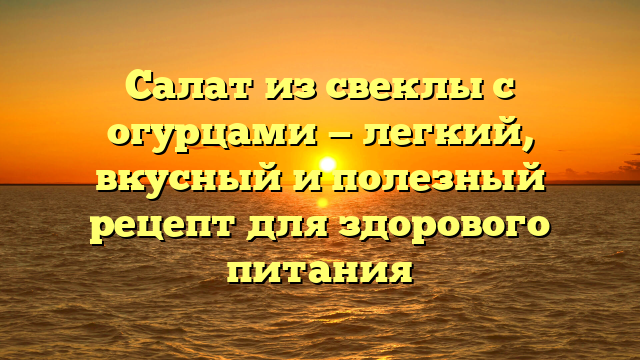 Салат из свеклы с огурцами — легкий, вкусный и полезный рецепт для здорового питания