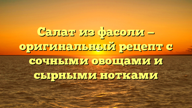 Салат из фасоли — оригинальный рецепт с сочными овощами и сырными нотками