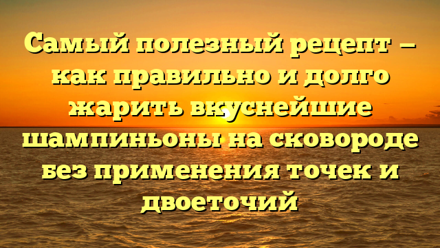 Самый полезный рецепт — как правильно и долго жарить вкуснейшие шампиньоны на сковороде без применения точек и двоеточий