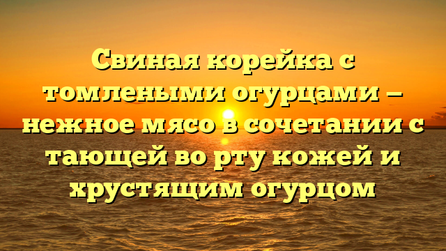 Свиная корейка с томлеными огурцами — нежное мясо в сочетании с тающей во рту кожей и хрустящим огурцом