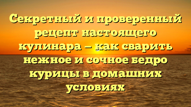 Секретный и проверенный рецепт настоящего кулинара — как сварить нежное и сочное бедро курицы в домашних условиях