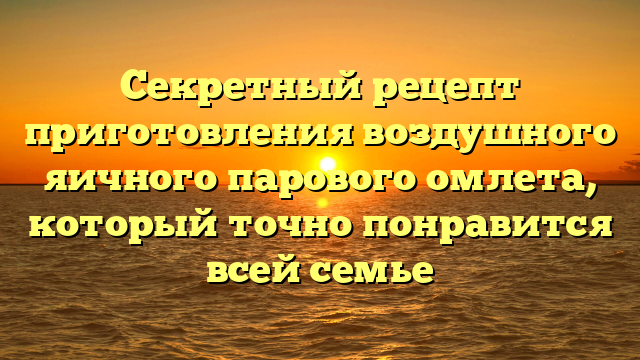 Секретный рецепт приготовления воздушного яичного парового омлета, который точно понравится всей семье