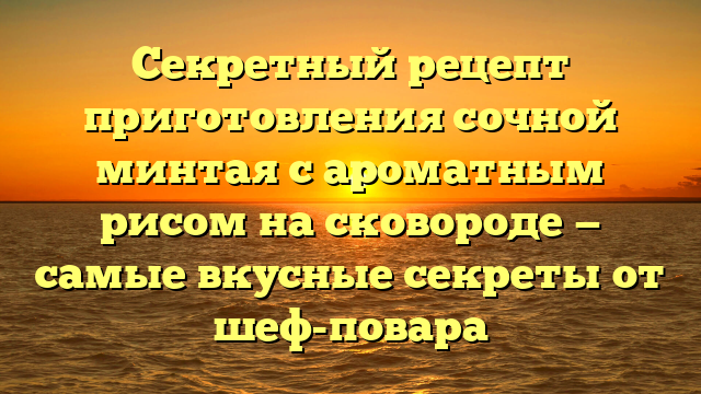 Секретный рецепт приготовления сочной минтая с ароматным рисом на сковороде — самые вкусные секреты от шеф-повара