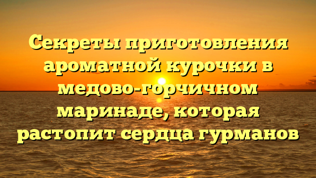 Секреты приготовления ароматной курочки в медово-горчичном маринаде, которая растопит сердца гурманов