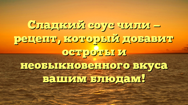 Сладкий соус чили — рецепт, который добавит остроты и необыкновенного вкуса вашим блюдам!