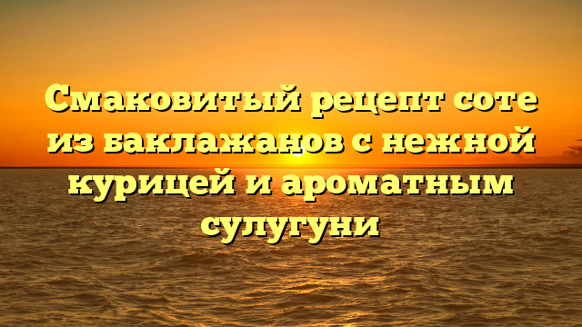 Смаковитый рецепт соте из баклажанов с нежной курицей и ароматным сулугуни