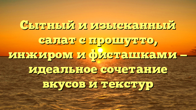 Сытный и изысканный салат с прошутто, инжиром и фисташками — идеальное сочетание вкусов и текстур