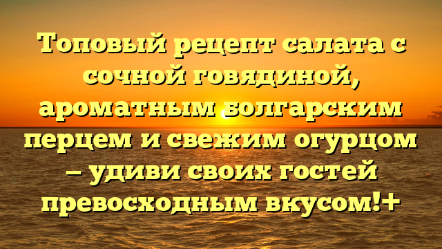 Топовый рецепт салата с сочной говядиной, ароматным болгарским перцем и свежим огурцом — удиви своих гостей превосходным вкусом!+