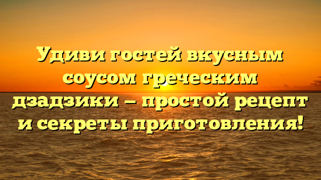 Удиви гостей вкусным соусом греческим дзадзики — простой рецепт и секреты приготовления!