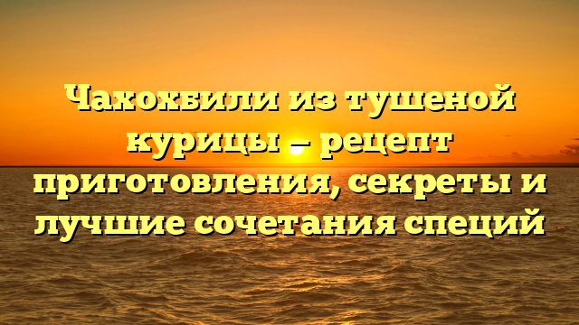 Чахохбили из тушеной курицы — рецепт приготовления, секреты и лучшие сочетания специй