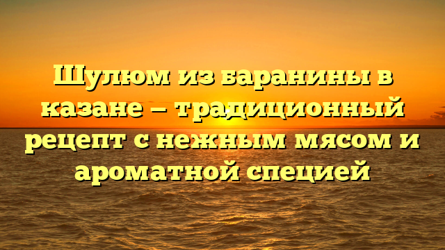 Шулюм из баранины в казане — традиционный рецепт с нежным мясом и ароматной специей