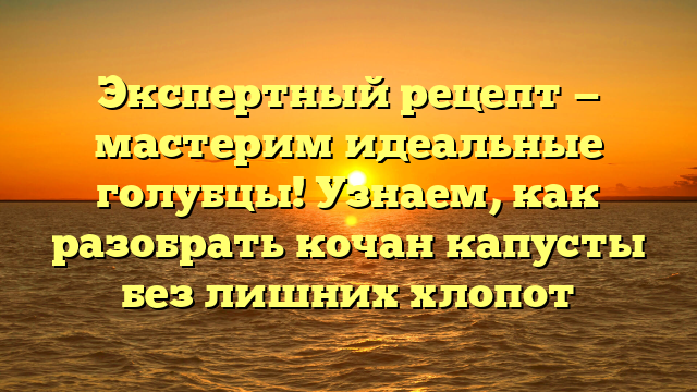 Экспертный рецепт — мастерим идеальные голубцы! Узнаем, как разобрать кочан капусты без лишних хлопот