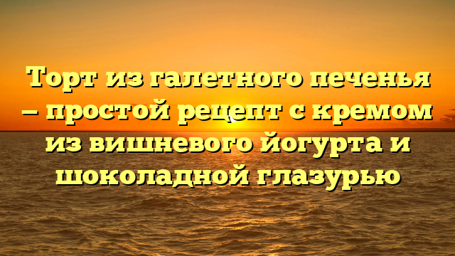 Торт из галетного печенья — простой рецепт с кремом из вишневого йогурта и шоколадной глазурью