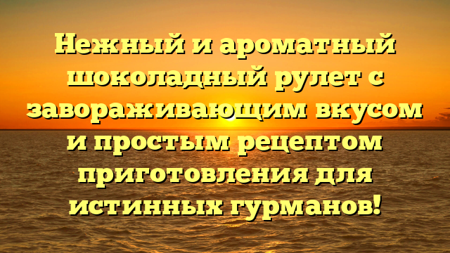 Нежный и ароматный шоколадный рулет с завораживающим вкусом и простым рецептом приготовления для истинных гурманов!